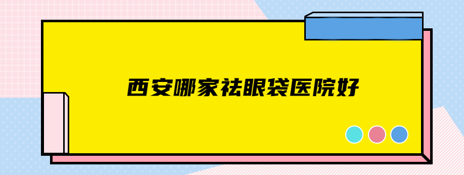 西安哪家祛眼袋醫(yī)院好？上榜名單TOP5名單公開(kāi)，快查看