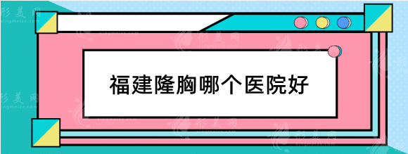 福建隆胸哪個醫(yī)院好？醫(yī)院排名榜！格萊美、愛美爾等正規(guī)機構