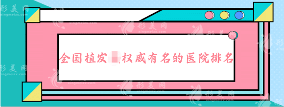 全國植發(fā)權威有名的醫(yī)院排名，正規(guī)頭發(fā)種植排行榜