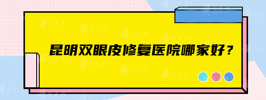 昆明雙眼皮修復(fù)醫(yī)院哪家好？銅雀臺、藝星、華美美萊等評分都高
