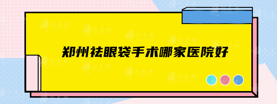 鄭州祛眼袋手術(shù)哪家醫(yī)院好？正規(guī)醫(yī)院資料匯總，值得信賴