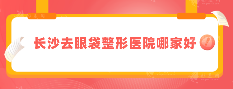 長沙去眼袋整形醫(yī)院哪家好？五家實(shí)力靠譜醫(yī)院上榜