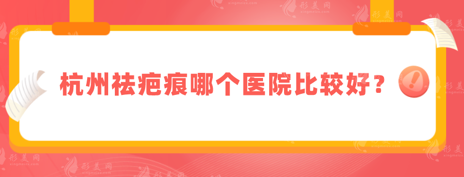 杭州祛疤痕哪個醫(yī)院比較好？上榜五家技術(shù)、醫(yī)生資歷都很不錯