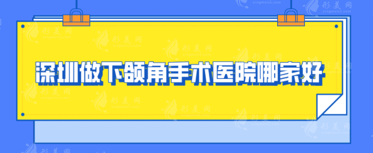 深圳做下頜角手術(shù)醫(yī)院哪家好？口碑嚴(yán)選：北大深圳、美萊、藝星等