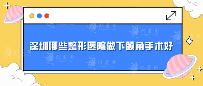 深圳哪些整形醫(yī)院做下頜角手術(shù)好？匯總?cè)藲忉t(yī)院，一起來(lái)看看