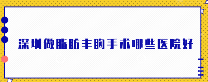 深圳做脂肪豐胸手術(shù)哪些醫(yī)院好？2024名單強(qiáng)勢公布!