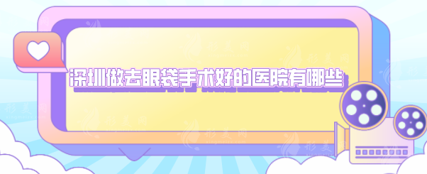 深圳做去眼袋手術(shù)好的醫(yī)院有哪些？5家熱門醫(yī)院上榜