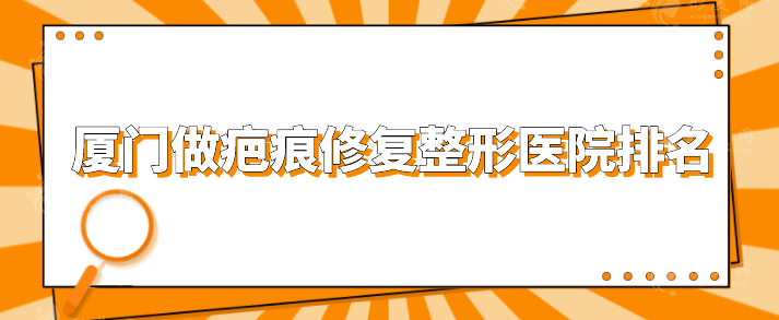 廈門做疤痕修復整形醫(yī)院排名，top榜前五名單公布，一起看看
